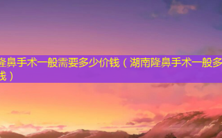 隆鼻手术一般需要多少价钱（湖南隆鼻手术一般多少钱）