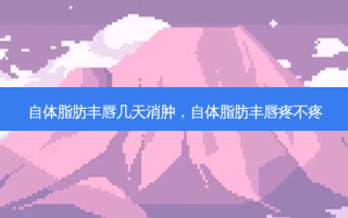 自体脂肪丰唇几天消肿，自体脂肪丰唇疼不疼