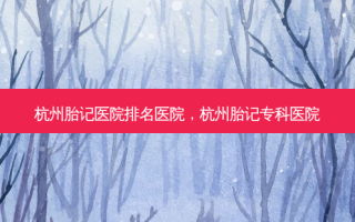 杭州胎记医院排名医院，杭州胎记专科医院