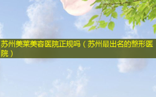 苏州美莱美容医院正规吗（苏州 *** 出名的整形医院）