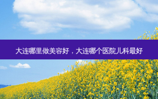 大连哪里做美容好，大连哪个医院儿科 *** 好