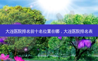 大连医院排名前十名位置在哪，大连医院排名表