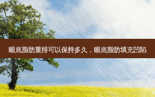 眼底脂肪重排可以保持多久，眼底脂肪填充凹陷