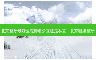 北京整牙 *** 好医院排名公立还是私立，北京哪里整牙