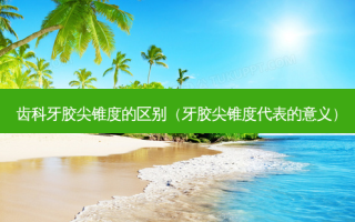齿科牙胶尖锥度的区别（牙胶尖锥度代表的意义）