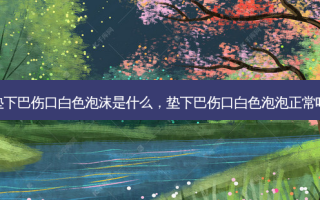 垫下巴伤口白色泡沫是什么，垫下巴伤口白色泡泡正常吗
