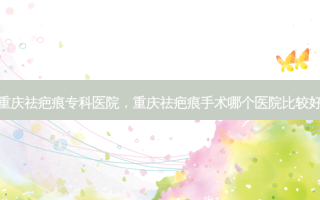 重庆祛疤痕专科医院，重庆祛疤痕手术哪个医院比较好