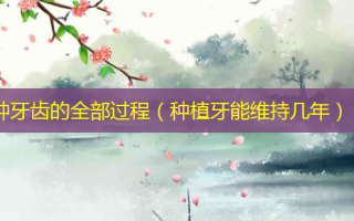 种牙齿的全部过程（种植牙能维持几年）