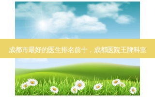 成都市 *** 好的医生排名前十，成都医院王牌科室
