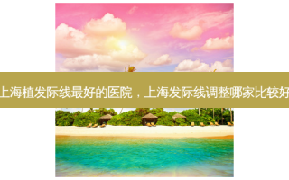 上海植发际线 *** 好的医院，上海发际线调整哪家比较好