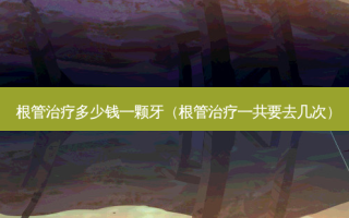 根管治疗多少钱一颗牙（根管治疗一共要去几次）