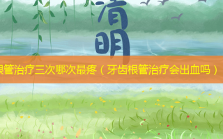根管治疗三次哪次 *** 疼（牙齿根管治疗会出血吗）