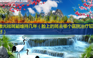 激光祛斑能维持几年（脸上的斑去哪个医院治疗较好）