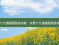东莞十大 *** 医院排名榜，东莞十大 *** 医院 *** 
