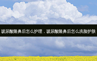 玻尿酸隆鼻后怎么护理，玻尿酸隆鼻后怎么洗脸护肤