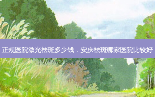 正规医院激光祛斑多少钱，安庆祛斑哪家医院比较好