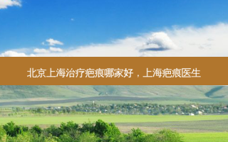 北京上海治疗疤痕哪家好，上海疤痕医生