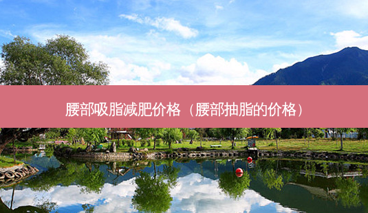 腰部吸脂减肥价格(腰部抽脂的价格)-第1张图片-美美网 腰部吸脂减肥价格(腰部抽脂的价格)-第1张图片-美美网