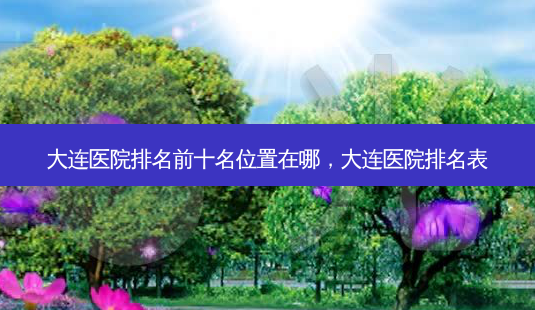 大连医院排名前十名位置在哪,大连医院排名表-第1张图片-美美网 大连医院排名前十名位置在哪,大连医院排名表-第1张图片-美美网