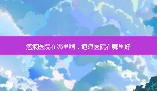 疤痕医院在哪里啊，疤痕医院在哪里好-第1张图片-美美网