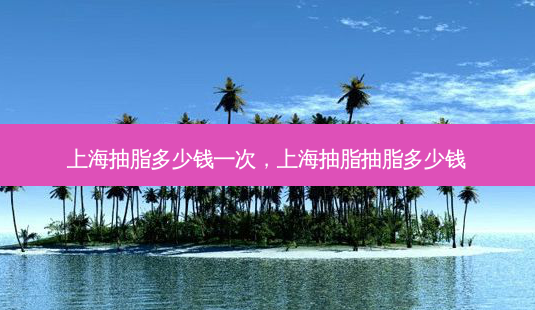 上海抽脂多少钱一次,上海抽脂抽脂多少钱-第1张图片-美美网 上海抽脂多少钱一次,上海抽脂抽脂多少钱-第1张图片-美美网