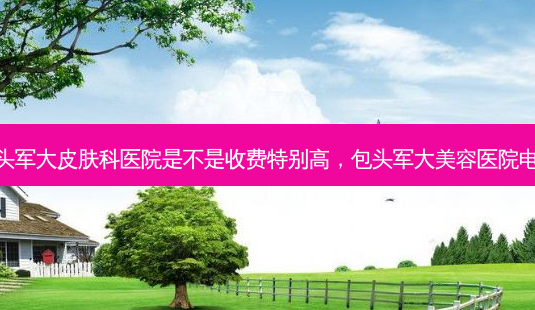 包头军大皮肤科医院是不是收费特别高,包头军大美容医院 *** -第1张图片-美美网 包头军大皮肤科医院是不是收费特别高,包头军大美容医院 *** -第1张图片-美美网