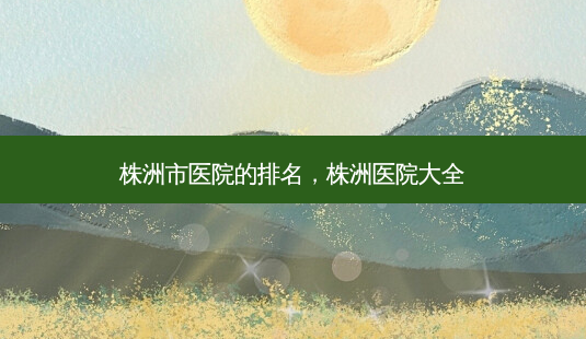 株洲市医院的排名,株洲医院大全-第1张图片-美美网 株洲市医院的排名,株洲医院大全-第1张图片-美美网