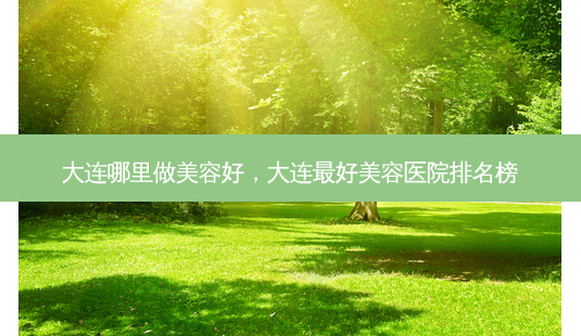 大连哪里做美容好,大连 *** 好美容医院排名榜-第1张图片-美美网 大连哪里做美容好,大连 *** 好美容医院排名榜-第1张图片-美美网