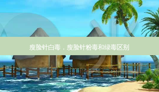 瘦脸针白毒,瘦脸针粉毒和绿毒区别-第1张图片-美美网 瘦脸针白毒,瘦脸针粉毒和绿毒区别-第1张图片-美美网