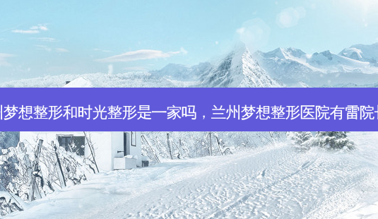 兰州梦想整形和时光整形是一家吗,兰州梦想整形医院有雷院长吗-第1张图片-美美网 兰州梦想整形和时光整形是一家吗,兰州梦想整形医院有雷院长吗-第1张图片-美美网