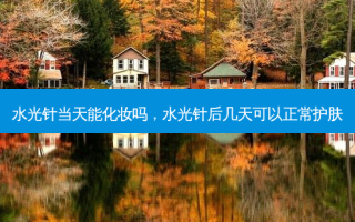 水光针当天能化妆吗，水光针后几天可以正常护肤