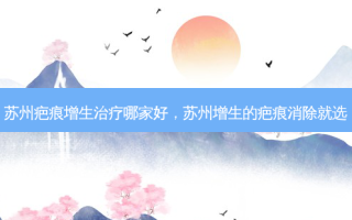 苏州疤痕增生治疗哪家好，苏州增生的疤痕消除就选