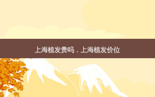 上海植发贵吗，上海植发价位