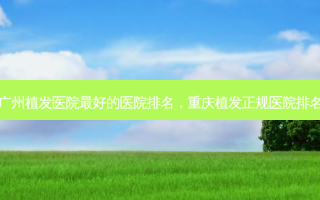 广州植发医院 *** 好的医院排名，重庆植发正规医院排名