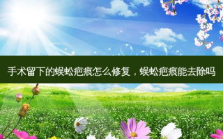 手术留下的蜈蚣疤痕怎么修复，蜈蚣疤痕能去除吗