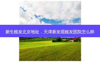 新生植发北京地址，天津新发现植发医院怎么样