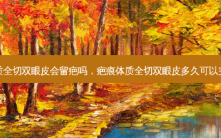 疤痕体质全切双眼皮会留疤吗，疤痕体质全切双眼皮多久可以完全消肿