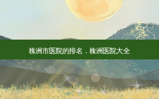 株洲市医院的排名，株洲医院大全