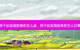 脖子前面脂肪堆积怎么减，脖子前面脂肪堆积怎么回事