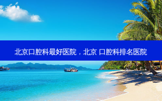北京口腔科 *** 好医院，北京 口腔科排名医院