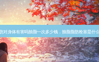 抽脂肪对身体有害吗抽脂一次多少钱，抽脂脂肪栓塞是什么意思