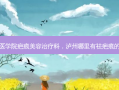泸州医学院疤痕美容治疗科，泸州哪里有祛疤痕的地方
