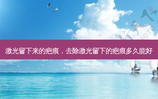 激光留下来的疤痕，去除激光留下的疤痕多久能好