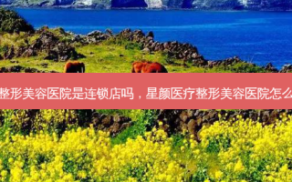星颜医疗整形美容医院是连锁店吗，星颜医疗整形美容医院怎么样可靠吗