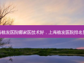 上海植发医院哪家医技术好，上海植发医院 *** 