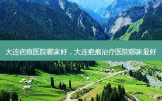 大连疤痕医院哪家好，大连疤痕治疗医院哪家 *** 好