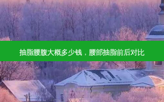 抽脂腰腹大概多少钱，腰部抽脂前后对比