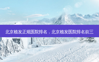 北京植发正规医院排名，北京植发医院排名前三