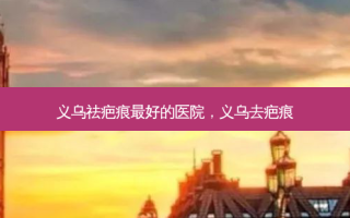 义乌祛疤痕 *** 好的医院，义乌去疤痕
