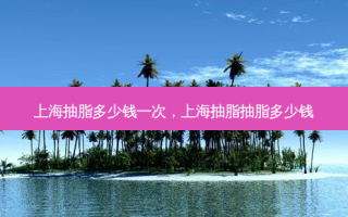 上海抽脂多少钱一次，上海抽脂抽脂多少钱